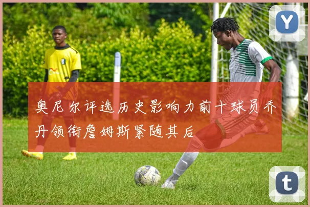 奥尼尔评选历史影响力前十球员乔丹领衔詹姆斯紧随其后