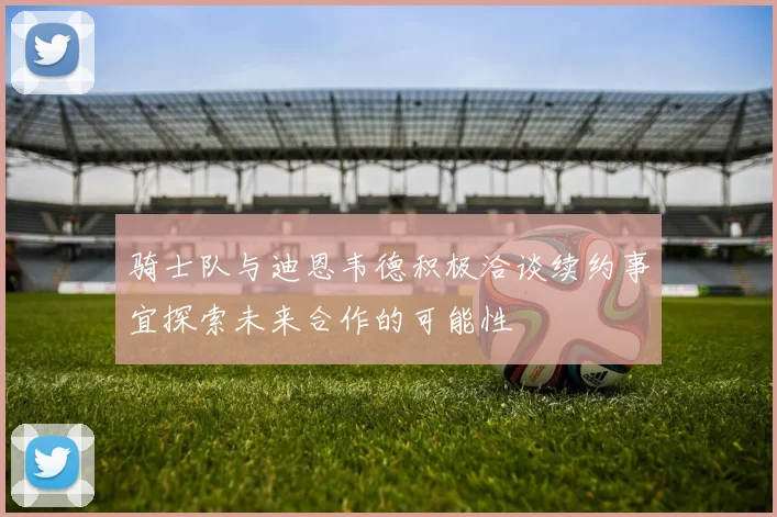 骑士队与迪恩韦德积极洽谈续约事宜探索未来合作的可能性