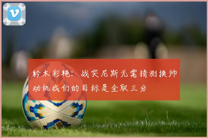 铃木彩艳：战突尼斯无需猜测换帅动机我们的目标是全取三分