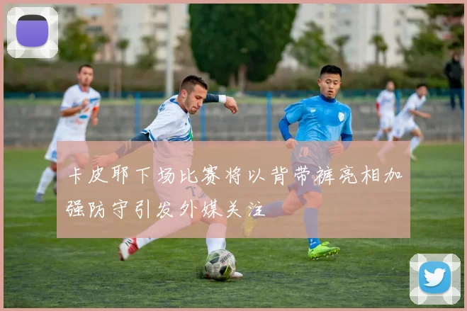 卡皮耶下场比赛将以背带裤亮相加强防守引发外媒关注