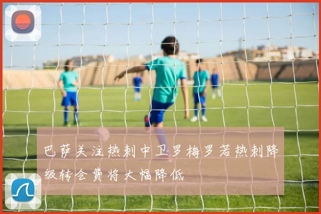 巴萨关注热刺中卫罗梅罗若热刺降级转会费将大幅降低