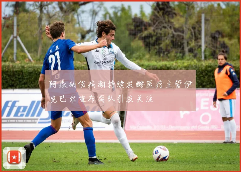 阿森纳伤病潮持续发酵医疗主管伊克巴尔宣布离队引发关注