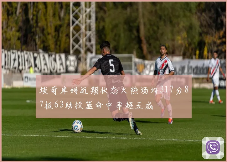 埃奇库姆近期状态火热场均317分87板63助投篮命中率超五成