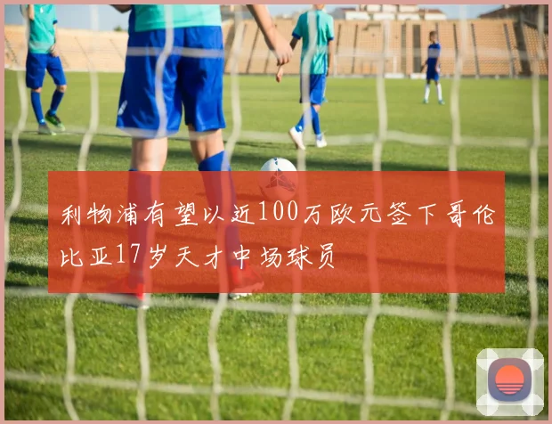利物浦有望以近100万欧元签下哥伦比亚17岁天才中场球员