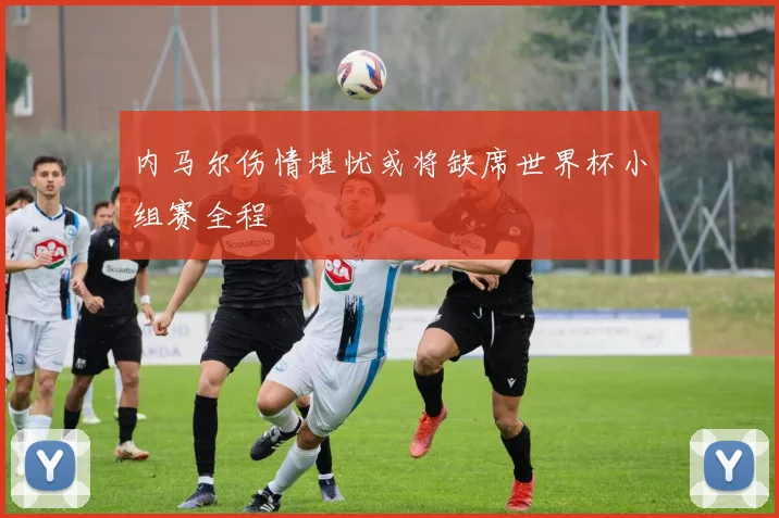 内马尔伤情堪忧或将缺席世界杯小组赛全程