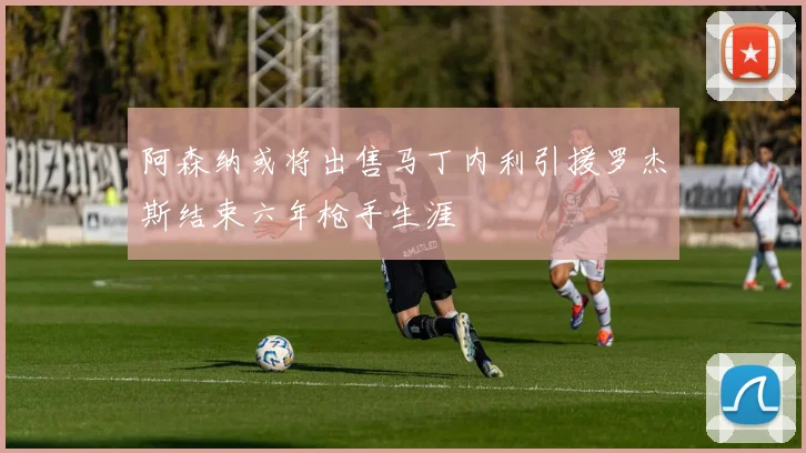 阿森纳或将出售马丁内利引援罗杰斯结束六年枪手生涯