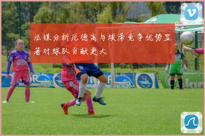 法媒分析厄德高与埃泽竞争优势显著对球队贡献更大