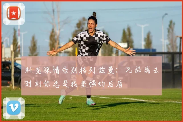 科克深情告别格列兹曼：兄弟离去时刻你总是我坚强的后盾