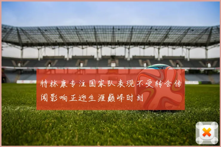 特林康专注国家队表现不受转会传闻影响正迎生涯巅峰时刻