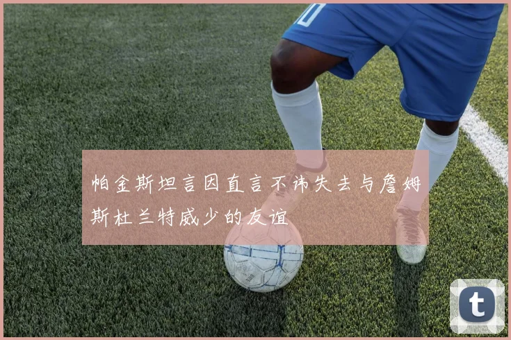 帕金斯坦言因直言不讳失去与詹姆斯杜兰特威少的友谊