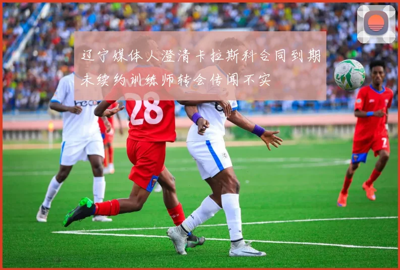 辽宁媒体人澄清卡拉斯科合同到期未续约训练师转会传闻不实