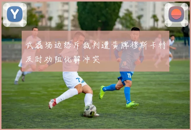 武磊场边怒斥裁判遭黄牌穆斯卡特及时劝阻化解冲突