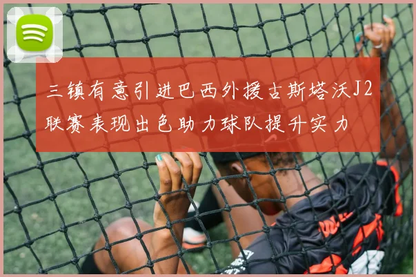 三镇有意引进巴西外援古斯塔沃J2联赛表现出色助力球队提升实力