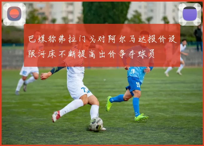 巴媒称弗拉门戈对阿尔马达报价设限河床不断提高出价争夺球员