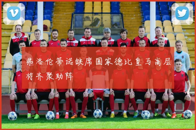 弗洛伦蒂诺缺席国家德比皇马高层将齐聚助阵