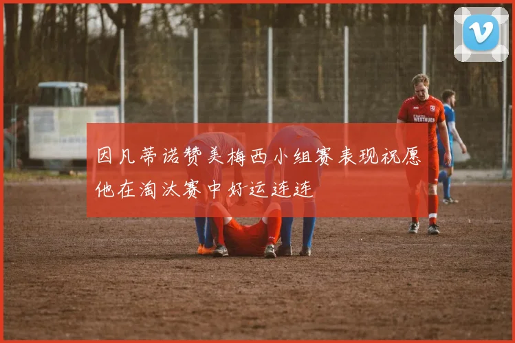 因凡蒂诺赞美梅西小组赛表现祝愿他在淘汰赛中好运连连
