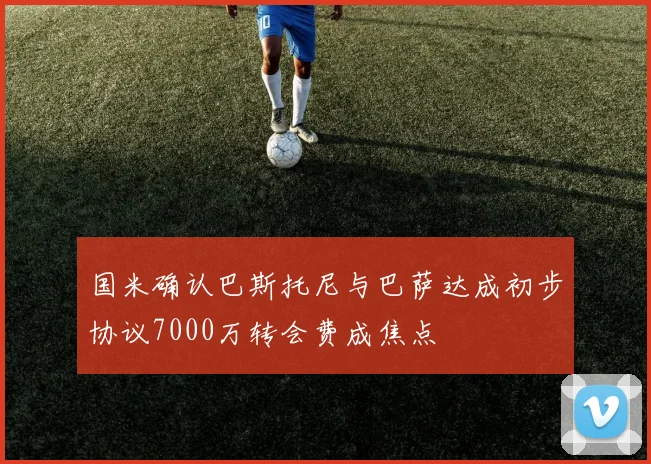 国米确认巴斯托尼与巴萨达成初步协议7000万转会费成焦点