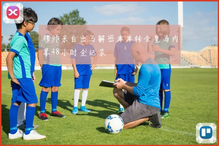 穆帅亲自出马解密库库转会皇马内幕48小时全记录