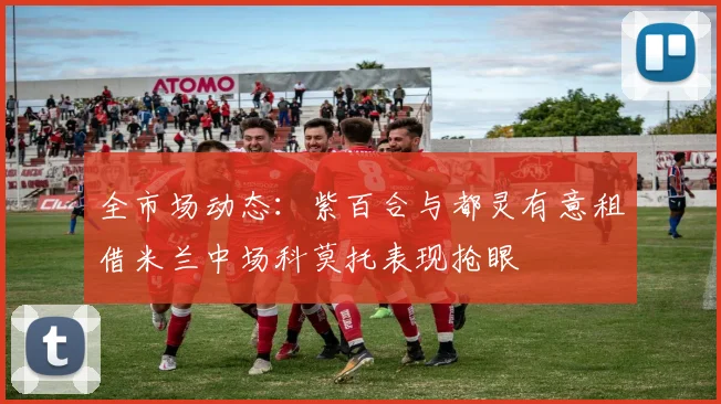 全市场动态：紫百合与都灵有意租借米兰中场科莫托表现抢眼