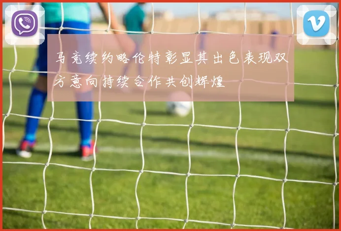 马竞续约略伦特彰显其出色表现双方意向持续合作共创辉煌