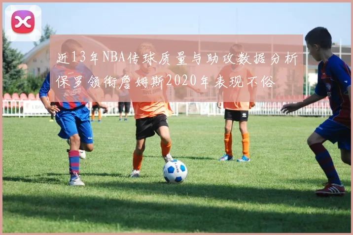 近13年NBA传球质量与助攻数据分析保罗领衔詹姆斯2020年表现不俗