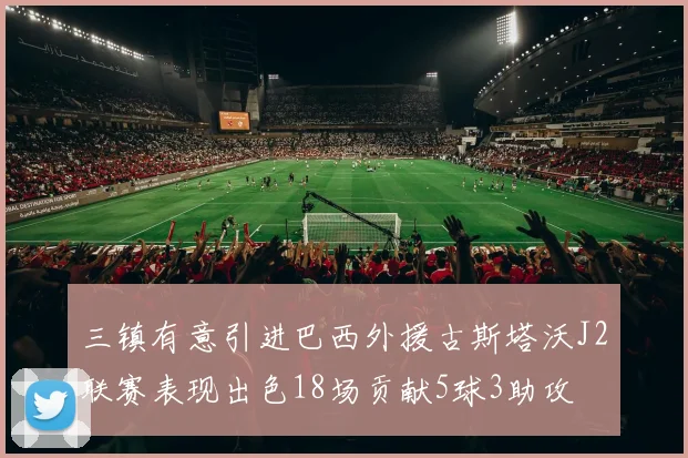 三镇有意引进巴西外援古斯塔沃J2联赛表现出色18场贡献5球3助攻