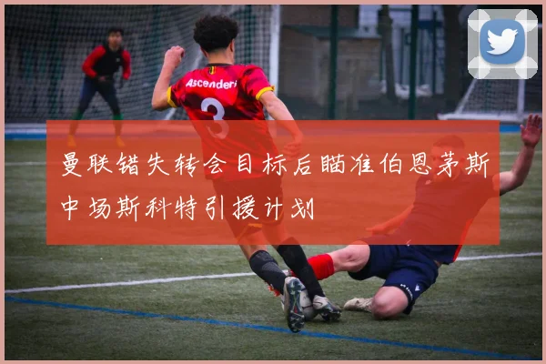 曼联错失转会目标后瞄准伯恩茅斯中场斯科特引援计划