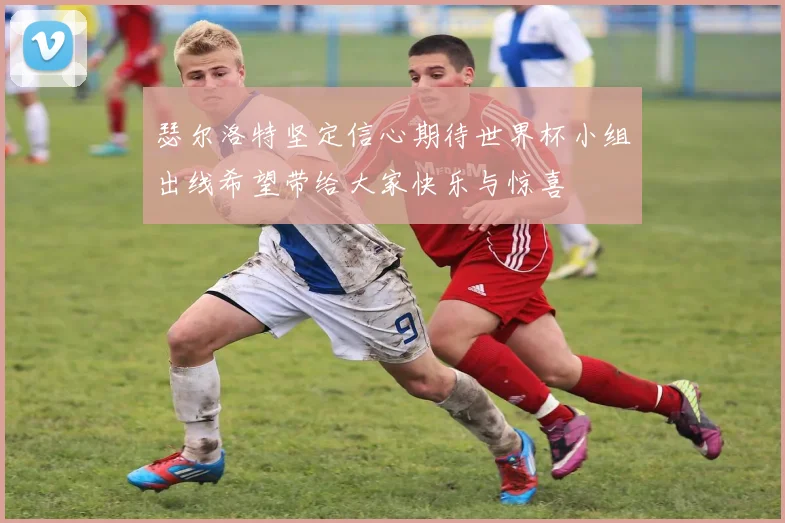 瑟尔洛特坚定信心期待世界杯小组出线希望带给大家快乐与惊喜