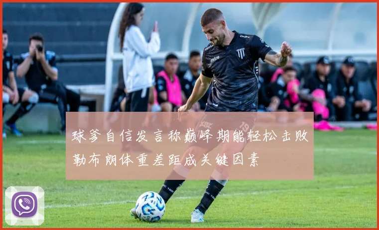球爹自信发言称巅峰期能轻松击败勒布朗体重差距成关键因素