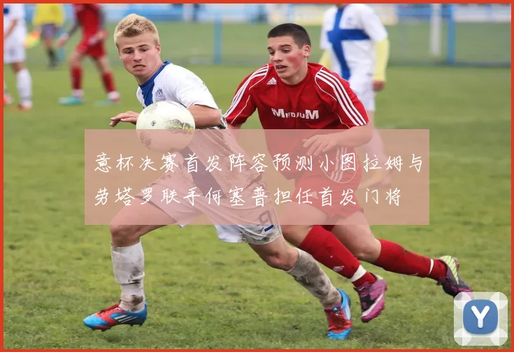 意杯决赛首发阵容预测小图拉姆与劳塔罗联手何塞普担任首发门将