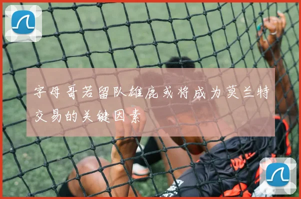 字母哥若留队雄鹿或将成为莫兰特交易的关键因素
