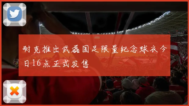 耐克推出武磊国足限量纪念球衣今日16点正式发售