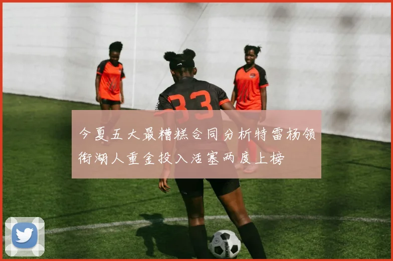 今夏五大最糟糕合同分析特雷杨领衔湖人重金投入活塞两度上榜