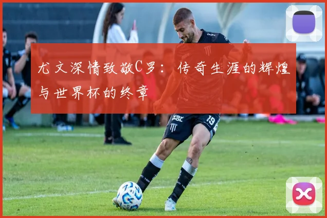 尤文深情致敬C罗：传奇生涯的辉煌与世界杯的终章